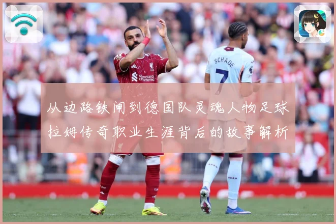 从边路铁闸到德国队灵魂人物足球拉姆传奇职业生涯背后的故事解析-深度解析