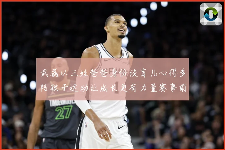 武磊以三娃爸爸身份谈育儿心得多陪孩子运动让成长更有力量赛事前瞻-深度解析