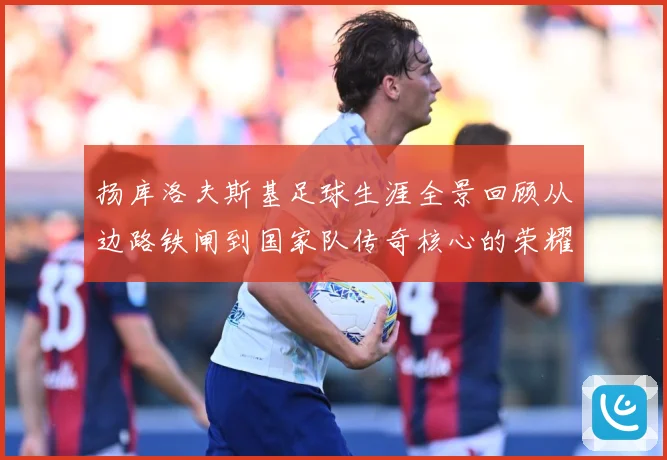 扬库洛夫斯基足球生涯全景回顾从边路铁闸到国家队传奇核心的荣耀奋战历程-深度解析