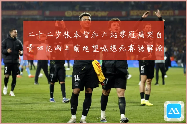 二十二岁张本智和六站零冠痛哭自责回忆两年前绝望喊想死赛场解读-深度解析