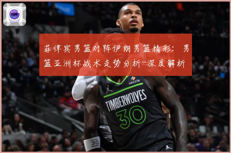 菲律宾男篮对阵伊朗男篮精彩：男篮亚洲杯战术走势分析-深度解析