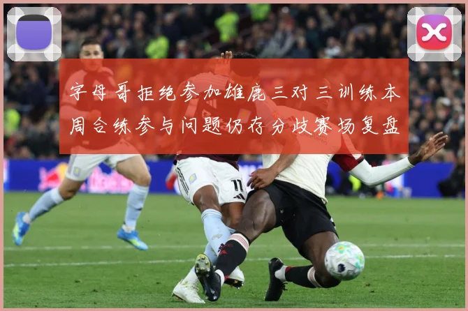 字母哥拒绝参加雄鹿三对三训练本周合练参与问题仍存分歧赛场复盘-深度解析