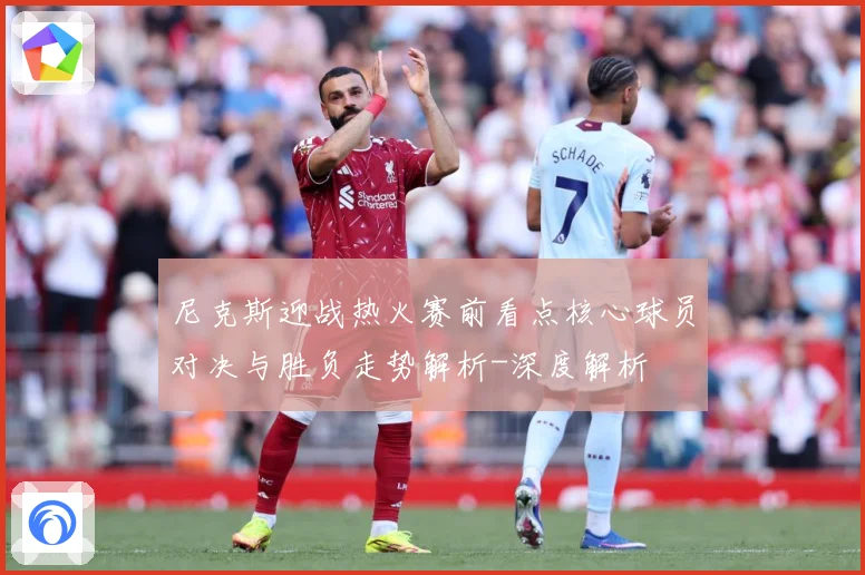 尼克斯迎战热火赛前看点核心球员对决与胜负走势解析-深度解析