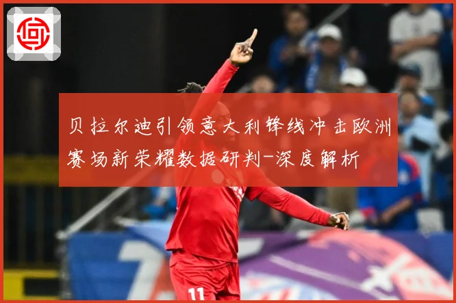 贝拉尔迪引领意大利锋线冲击欧洲赛场新荣耀数据研判-深度解析