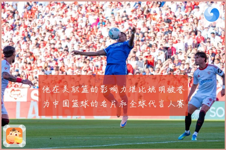 他在美职篮的影响力堪比姚明被誉为中国篮球的名片和全球代言人赛场复盘-深度解析