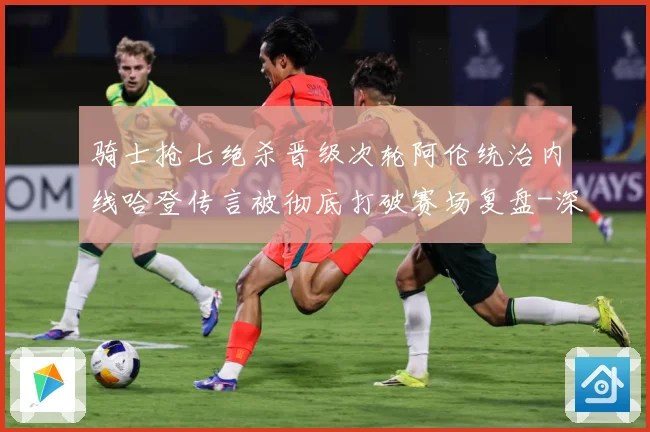 骑士抢七绝杀晋级次轮阿伦统治内线哈登传言被彻底打破赛场复盘-深度解析