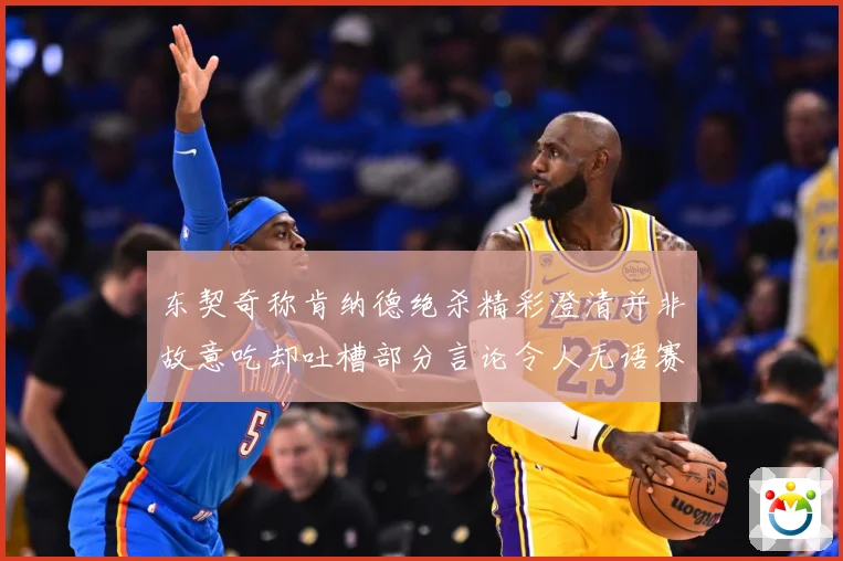 东契奇称肯纳德绝杀精彩澄清并非故意吃却吐槽部分言论令人无语赛场复盘-深度解析