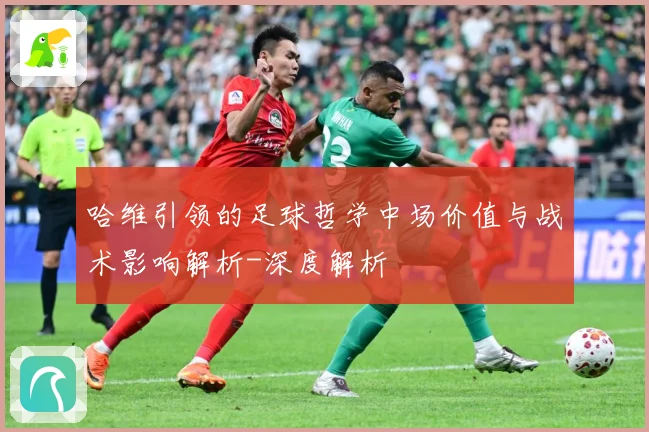 哈维引领的足球哲学中场价值与战术影响解析-深度解析