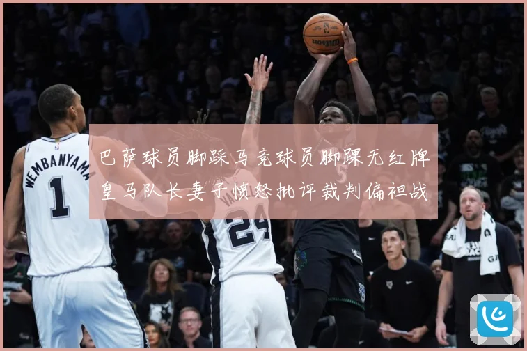 巴萨球员脚踩马竞球员脚踝无红牌皇马队长妻子愤怒批评裁判偏袒战术观察-深度解析