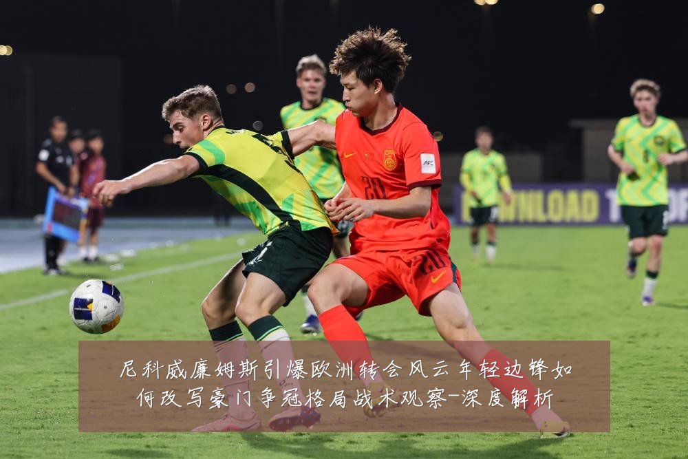 尼科威廉姆斯引爆欧洲转会风云年轻边锋如何改写豪门争冠格局战术观察-深度解析