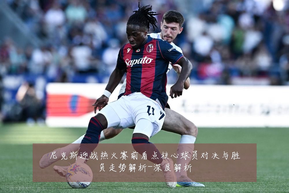 尼克斯迎战热火赛前看点核心球员对决与胜负走势解析-深度解析